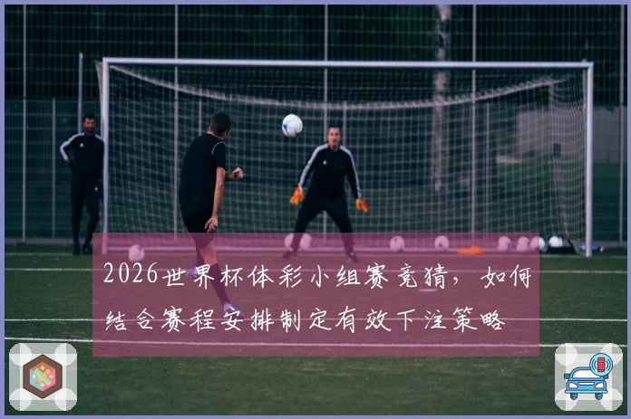 2026世界杯体彩小组赛竞猜，如何结合赛程安排制定有效下注策略